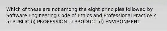 Which of these are not among the eight principles followed by Software Engineering Code of Ethics and Professional Practice ? a) PUBLIC b) PROFESSION c) PRODUCT d) ENVIRONMENT