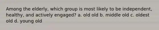 Among the elderly, which group is most likely to be independent, healthy, and actively engaged? a. old old b. middle old c. oldest old d. young old