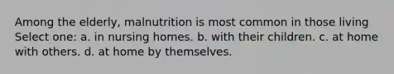 Among the elderly, malnutrition is most common in those living Select one: a. in nursing homes. b. with their children. c. at home with others. d. at home by themselves.