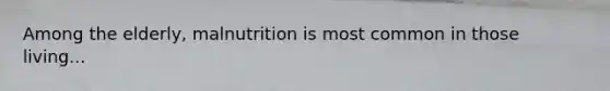 Among the elderly, malnutrition is most common in those living...