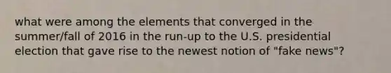 what were among the elements that converged in the summer/fall of 2016 in the run-up to the U.S. presidential election that gave rise to the newest notion of "fake news"?