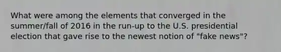 What were among the elements that converged in the summer/fall of 2016 in the run-up to the U.S. presidential election that gave rise to the newest notion of "fake news"?