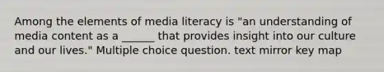 Among the elements of media literacy is "an understanding of media content as a ______ that provides insight into our culture and our lives." Multiple choice question. text mirror key map