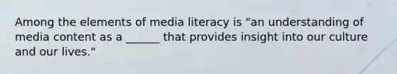 Among the elements of media literacy is "an understanding of media content as a ______ that provides insight into our culture and our lives."