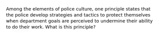 Among the elements of police culture, one principle states that the police develop strategies and tactics to protect themselves when department goals are perceived to undermine their ability to do their work. What is this principle?