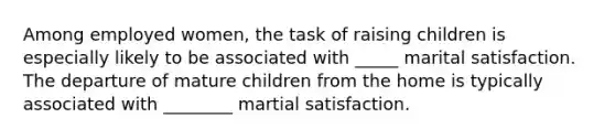 Among employed women, the task of raising children is especially likely to be associated with _____ marital satisfaction. The departure of mature children from the home is typically associated with ________ martial satisfaction.