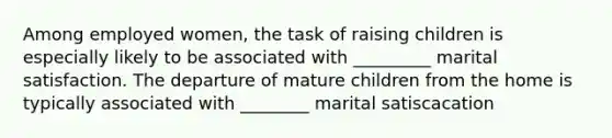 Among employed women, the task of raising children is especially likely to be associated with _________ marital satisfaction. The departure of mature children from the home is typically associated with ________ marital satiscacation