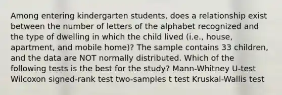 Among entering kindergarten students, does a relationship exist between the number of letters of the alphabet recognized and the type of dwelling in which the child lived (i.e., house, apartment, and mobile home)? The sample contains 33 children, and the data are NOT normally distributed. Which of the following tests is the best for the study? Mann-Whitney U-test Wilcoxon signed-rank test two-samples t test Kruskal-Wallis test