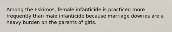 Among the Eskimos, female infanticide is practiced more frequently than male infanticide because marriage dowries are a heavy burden on the parents of girls.