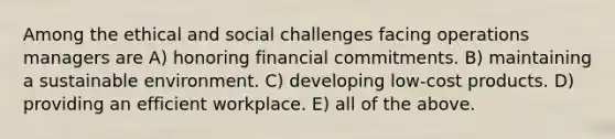 Among the ethical and social challenges facing operations managers are A) honoring financial commitments. B) maintaining a sustainable environment. C) developing low-cost products. D) providing an efficient workplace. E) all of the above.