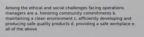 Among the ethical and social challenges facing operations managers are a. honoring community commitments b. maintaining a clean environment c. efficiently developing and producing safe quality products d. providing a safe workplace e. all of the above