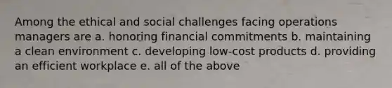 Among the ethical and social challenges facing operations managers are a. honoring financial commitments b. maintaining a clean environment c. developing low-cost products d. providing an efficient workplace e. all of the above