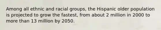 Among all ethnic and racial groups, the Hispanic older population is projected to grow the fastest, from about 2 million in 2000 to more than 13 million by 2050.