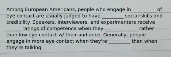 Among European Americans, people who engage in ____ _____ of eye contact are usually judged to have _________ social skills and credibility. Speakers, interviewers, and experimenters receive ______ ratings of competence when they _________ ____ rather than low eye contact w/ their audience. Generally, people engage in more eye contact when they're _________ than when they're talking.