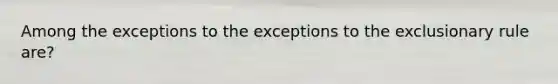 Among the exceptions to the exceptions to the exclusionary rule are?