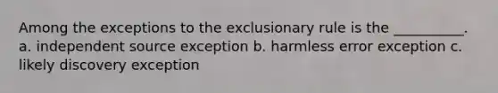 Among the exceptions to the exclusionary rule is the __________. a. independent source exception b. harmless error exception c. likely discovery exception