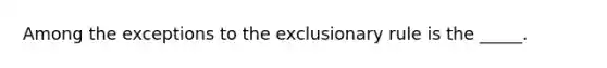 Among the exceptions to <a href='https://www.questionai.com/knowledge/kiz15u9aWk-the-exclusionary-rule' class='anchor-knowledge'>the exclusionary rule</a> is the _____.