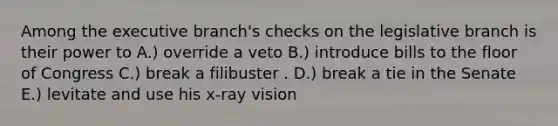 Among the executive branch's checks on the legislative branch is their power to A.) override a veto B.) introduce bills to the floor of Congress C.) break a filibuster . D.) break a tie in the Senate E.) levitate and use his x-ray vision