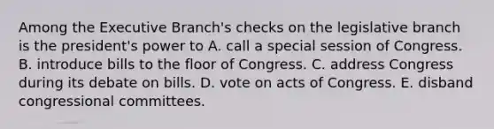 Among the Executive Branch's checks on the legislative branch is the president's power to A. call a special session of Congress. B. introduce bills to the floor of Congress. C. address Congress during its debate on bills. D. vote on acts of Congress. E. disband congressional committees.