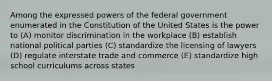 Among the expressed powers of the federal government enumerated in the Constitution of the United States is the power to (A) monitor discrimination in the workplace (B) establish national political parties (C) standardize the licensing of lawyers (D) regulate interstate trade and commerce (E) standardize high school curriculums across states