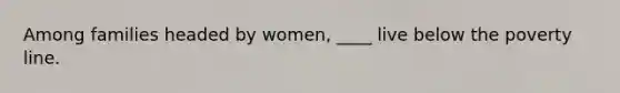 Among families headed by women, ____ live below the poverty line.