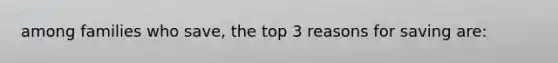 among families who save, the top 3 reasons for saving are: