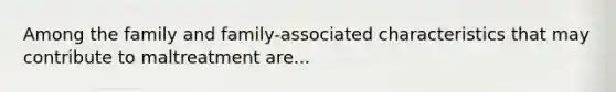 Among the family and family-associated characteristics that may contribute to maltreatment are...