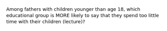 Among fathers with children younger than age 18, which educational group is MORE likely to say that they spend too little time with their children (lecture)?