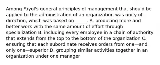 Among Fayol's general principles of management that should be applied to the administration of an organization was unity of direction, which was based on _____. A. producing more and better work with the same amount of effort through specialization B. including every employee in a chain of authority that extends from the top to the bottom of the organization C. ensuring that each subordinate receives orders from one—and only one—superior D. grouping similar activities together in an organization under one manager