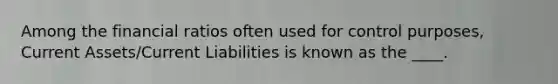 Among the financial ratios often used for control purposes, Current Assets/Current Liabilities is known as the ____.