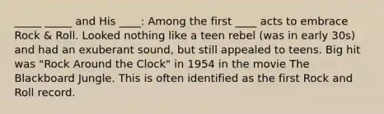 _____ _____ and His ____: Among the first ____ acts to embrace Rock & Roll. Looked nothing like a teen rebel (was in early 30s) and had an exuberant sound, but still appealed to teens. Big hit was "Rock Around the Clock" in 1954 in the movie The Blackboard Jungle. This is often identified as the first Rock and Roll record.