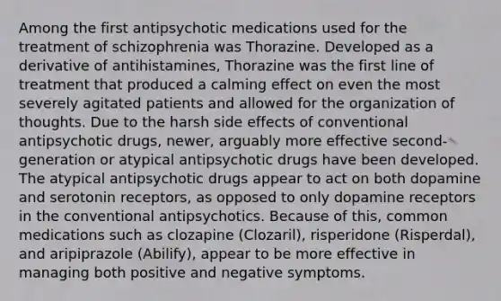 Among the first antipsychotic medications used for the treatment of schizophrenia was Thorazine. Developed as a derivative of antihistamines, Thorazine was the first line of treatment that produced a calming effect on even the most severely agitated patients and allowed for the organization of thoughts. Due to the harsh side effects of conventional antipsychotic drugs, newer, arguably more effective second-generation or atypical antipsychotic drugs have been developed. The atypical antipsychotic drugs appear to act on both dopamine and serotonin receptors, as opposed to only dopamine receptors in the conventional antipsychotics. Because of this, common medications such as clozapine (Clozaril), risperidone (Risperdal), and aripiprazole (Abilify), appear to be more effective in managing both positive and negative symptoms.