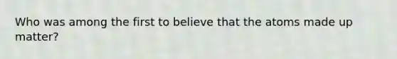 Who was among the first to believe that the atoms made up matter?