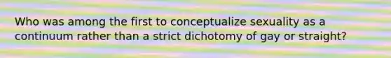 Who was among the first to conceptualize sexuality as a continuum rather than a strict dichotomy of gay or straight?