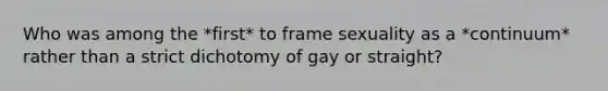 Who was among the *first* to frame sexuality as a *continuum* rather than a strict dichotomy of gay or straight?