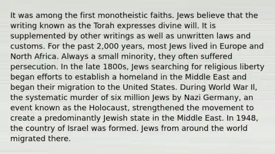 It was among the first monotheistic faiths. Jews believe that the writing known as the Torah expresses divine will. It is supplemented by other writings as well as unwritten laws and customs. For the past 2,000 years, most Jews lived in Europe and North Africa. Always a small minority, they often suffered persecution. In the late 1800s, Jews searching for religious liberty began efforts to establish a homeland in the Middle East and began their migration to the United States. During World War Il, the systematic murder of six million Jews by Nazi Germany, an event known as the Holocaust, strengthened the movement to create a predominantly Jewish state in the Middle East. In 1948, the country of Israel was formed. Jews from around the world migrated there.