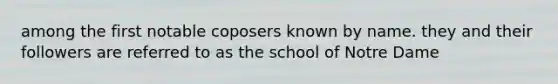 among the first notable coposers known by name. they and their followers are referred to as the school of Notre Dame