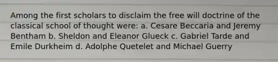 Among the first scholars to disclaim the free will doctrine of the classical school of thought were: a. Cesare Beccaria and Jeremy Bentham b. Sheldon and Eleanor Glueck c. Gabriel Tarde and Emile Durkheim d. Adolphe Quetelet and Michael Guerry