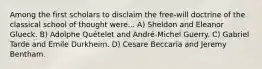 Among the first scholars to disclaim the free-will doctrine of the classical school of thought were... A) Sheldon and Eleanor Glueck. B) Adolphe Quételet and André-Michel Guerry. C) Gabriel Tarde and Emile Durkheim. D) Cesare Beccaria and Jeremy Bentham.