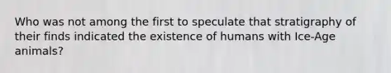 Who was not among the first to speculate that stratigraphy of their finds indicated the existence of humans with Ice-Age animals?