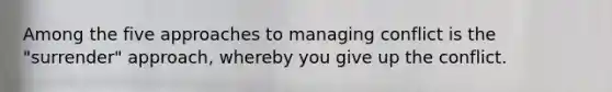 Among the five approaches to managing conflict is the "surrender" approach, whereby you give up the conflict.