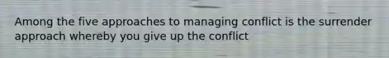 Among the five approaches to managing conflict is the surrender approach whereby you give up the conflict