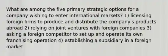 What are among the five primary strategic options for a company wishing to enter international markets? 1) licensing foreign firms to produce and distribute the company's products abroad 2) relying on joint ventures with foreign companies 3) asking a foreign competitor to set up and operate its own franchising operation 4) establishing a subsidiary in a foreign market