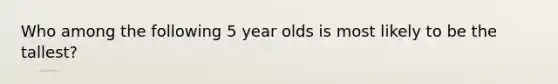 Who among the following 5 year olds is most likely to be the tallest?