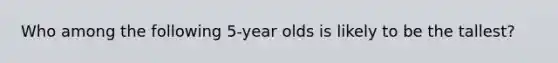 Who among the following 5-year olds is likely to be the tallest?