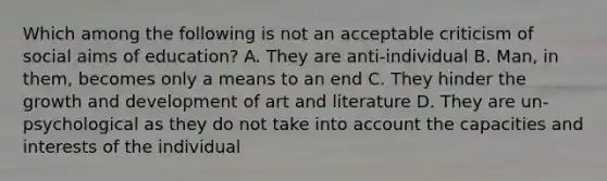 Which among the following is not an acceptable criticism of social aims of education? A. They are anti-individual B. Man, in them, becomes only a means to an end C. They hinder the growth and development of art and literature D. They are un-psychological as they do not take into account the capacities and interests of the individual