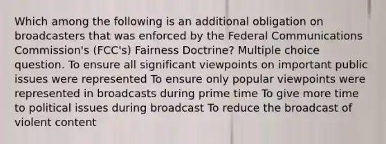 Which among the following is an additional obligation on broadcasters that was enforced by the Federal Communications Commission's (FCC's) Fairness Doctrine? Multiple choice question. To ensure all significant viewpoints on important public issues were represented To ensure only popular viewpoints were represented in broadcasts during prime time To give more time to political issues during broadcast To reduce the broadcast of violent content