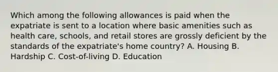 Which among the following allowances is paid when the expatriate is sent to a location where basic amenities such as health care, schools, and retail stores are grossly deficient by the standards of the expatriate's home country? A. Housing B. Hardship C. Cost-of-living D. Education