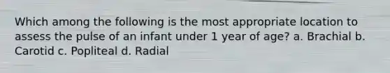 Which among the following is the most appropriate location to assess the pulse of an infant under 1 year of age? a. Brachial b. Carotid c. Popliteal d. Radial