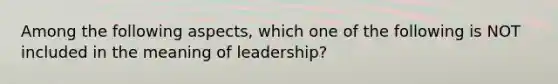 Among the following aspects, which one of the following is NOT included in the meaning of leadership?